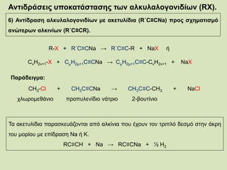 Αντιδράσεις υποκατάστασης των αλκυλαλογονιδίων (RX).
6) Αντίδραση αλκυλαλογονιδίων με ακετυλίδια (R΄C≡CNa) προς σχηματισμό
ανώτερων αλκινίων (R΄C≡CR).
R-X + R΄C≡CNa → R΄C≡C-R + NaX ή
CνΗ2ν+1-Χ + CμΗ2μ+1C≡CNa → CμΗ2μ+1C≡C-CνΗ2ν+1 + NaΧ
Παράδειγμα:
CH3-Cl + CH3C≡CNa → CH3C≡C-CH3 + NaCl
χλωρομεθάνιο προπυλενίδιο νάτριο 2-βουτίνιο
Τα ακετυλίδια παρασκευάζονται από αλκίνια που έχουν τον τριπλό δεσμό στην άκρη
του μορίου με επίδραση Na ή Κ.
RC≡CH + Na → RC≡CNa + ½ H2
 
