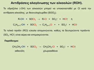 Αντιδράσεις αλογόνωσης των αλκοολών (RΟΗ).
Το υδροξύλιο (-ΟΗ) των αλκοολών μπορεί να υποκατασταθεί με Cl κατά την
αντίδραση αλκοόλης με θειονυλοχλωρίδιο (SOCl2).
R-OH + SOCl2 → R-Cl + SO2↑ + HCl↑ ή
CνΗ2ν+1-OH + SOCl2 → CνΗ2ν+1Cl + + SO2↑ + HCl↑
To τελικό προϊόν (RCl) εύκολα απομονώνεται, καθώς τα δευτερεύοντα προϊόντα
(SO2, HCl ) είναι αέρια και απομακρύνονται.
Παράδειγμα:
CH3CH2-OH + SOCl2 → CH3CH2-Cl + SO2↑ + HCl↑
αιθανόλη χλωροαιθάνιο
 