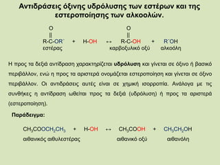 Αντιδράσεις όξινης υδρόλυσης των εστέρων και της
εστεροποίησης των αλκοολών.
Ο Ο
|| ||
R-C-OR΄ + H-OΗ ↔ R-C-OH + R΄ΟΗ
εστέρας καρβοξυλικό οξύ αλκοόλη
Η προς τα δεξιά αντίδραση χαρακτηρίζεται υδρόλυση και γίνεται σε όξινο ή βασικό
περιβάλλον, ενώ η προς τα αριστερά ονομάζεται εστεροποίηση και γίνεται σε όξινο
περιβάλλον. Οι αντιδράσεις αυτές είναι σε χημική ισορροπία. Ανάλογα με τις
συνθήκες η αντίδραση ωθείται προς τα δεξιά (υδρόλυση) ή προς τα αριστερά
(εστεροποίηση).
Παράδειγμα:
CH3COOCH2CH3 + H-OH ↔ CH3COOH + CH3CH2OH
αιθανικός αιθυλεστέρας αιθανικό οξύ αιθανόλη
 