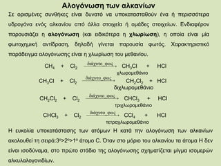 Αλογόνωση των αλκανίων
Σε ορισμένες συνθήκες είναι δυνατό να υποκατασταθούν ένα ή περισσότερα
υδρογόνα ενός αλκανίου από άλλα στοιχεία ή ομάδες στοιχείων. Ενδιαφέρον
παρουσιάζει η αλογόνωση (και ειδικότερα η χλωρίωση), η οποία είναι μία
φωτοχημική αντίδραση, δηλαδή γίνεται παρουσία φωτός. Χαρακτηριστικό
παράδειγμα αλογόνωσης είναι η χλωρίωση του μεθανίου.
CH4 + Cl2 CH3Cl + HCl
χλωρομεθάνιο
 
ςδιάχυτο_φω
CH3Cl + Cl2 CH2Cl2 + HCl
διχλωρομεθάνιο
 
ςδιάχυτο_φω
 
ςδιάχυτο_φω
CH2Cl2 + Cl2 CHCl3 + HCl
τριχλωρομεθάνιο
 
ςδιάχυτο_φω
CHCl3 + Cl2 CCl4 + HCl
τετραχλωρομεθάνιο
Η ευκολία υποκατάστασης των ατόμων Η κατά την αλογόνωση των αλκανίων
ακολουθεί τη σειρά:3ο>2ο>1ο άτομο C. Όταν στο μόριο του αλκανίου τα άτομα Η δεν
είναι ισοδύναμα, στο πρώτο στάδιο της αλογόνωσης σχηματίζεται μίγμα ισομερών
αλκυλαλογονιδίων.
 