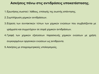 Ασκήσεις πάνω στις αντιδράσεις υποκατάστασης.
1.Ερωτήσεις σωστού / λάθους, επιλογής της σωστής απάντησης.
2.Συμπλήρωση χημικών αντιδράσεων.
3.Εύρεση των συντακτικών τύπων των χημικών ενώσεων που συμβολίζονται με
γράμματα και συμμετέχουν σε σειρά χημικών αντιδράσεων.
4.Γραφή των χημικών εξισώσεων παρασκευής χημικών ενώσεων με χρήση
συγκεκριμένων οργανικών ενώσεων ως αντιδρώντα.
5.Ασκήσεις με στοιχειομετρικούς υπολογισμούς.
 