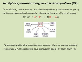 Αντιδράσεις υποκατάστασης των αλκυλαλογονιδίων (RX).
Οι αντιδράσεις υποκατάστασης των αλκυλαλογονιδίων χρησιμοποιούνται για τη
σύνθεση μεγάλου αριθμού οργανικών ενώσεων και έχουν την εξής γενική μορφή:
Rδ+- Χδ- + Αδ+- Βδ- → R-B + A-X
Τα αλκυλαλογονίδια είναι πολύ δραστικές ενώσεις, λόγω της ισχυρής πόλωσης
του δεσμού C-Χ. Η δραστικότητά τους ακολουθεί τη σειρά: RI > RBr > RCl > RF.
 