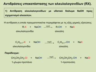 Αντιδράσεις υποκατάστασης των αλκυλαλογονιδίων (RX).
1) Αντίδραση αλκυλαλογονιδίων με υδατικό διάλυμα NaOH προς
σχηματισμό αλκοολών.
Η αντίδραση η οποία πραγματοποιείται περιγράφεται με τις εξής χημικές εξισώσεις:
R-X + NaOH R-OH + NaX
αλκυλαλογονίδιο αλκοόλη
 
νερό
CνΗ2ν+1-X + NaOH CνΗ2ν+1-OH + NaX
αλκυλαλογονίδιο αλκοόλη
 
νερό
Παράδειγμα:
CH3CH2CH2-Cl + NaOH CH3CH2CH2-OH + NaCl
1-χλωρο-προπάνιο 1-προπανόλη
 
νερό
 