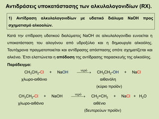 Αντιδράσεις υποκατάστασης των αλκυλαλογονιδίων (RX).
1) Αντίδραση αλκυλαλογονιδίων με υδατικό διάλυμα NaOH προς
σχηματισμό αλκοολών.
Κατά την επίδραση υδατικού διαλύματος NaOH σε αλκυλαλογονίδιο ευνοείται η
υποκατάσταση του αλογόνου από υδροξύλιο και η δημιουργία αλκοόλης.
Ταυτόχρονα πραγματοποιείται και αντίδρασης απόσπασης οπότε σχηματίζεται και
αλκένιο. Έτσι ελαττώνεται η απόδοση της αντίδρασης παρασκευής της αλκοόλης.
Παράδειγμα:
CH3CH2-Cl + NaOH CH3CH2-OH + NaCl
χλωρο-αιθάνιο αιθανόλη
(κύριο προϊόν)
 
νερό
CH3CH2-Cl + NaOH CH2=CH2 + NaCl + H2O
χλωρο-αιθάνιο αιθένιο
(δευτερεύων προϊόν)
 
νερό
 