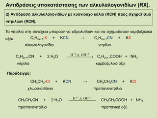 Αντιδράσεις υποκατάστασης των αλκυλαλογονιδίων (RX).
2) Αντίδραση αλκυλαλογονιδίων με κυανιούχο κάλιο (KCN) προς σχηματισμό
νιτριλίων (RCN).
Τα νιτρίλια στη συνέχεια μπορούν να υδρολυθούν και να σχηματίσουν καρβοξυλικά
οξέα. CνΗ2ν+1-X + KCN → CνΗ2ν+1CN + ΚX
αλκυλαλογονίδιο νιτρίλιο
CνΗ2ν+1CN + 2 Η2Ο CνΗ2ν+1COOH + NH3
νιτρίλιο καρβοξυλικό οξύ
 
 11 ΟΗ,ήΗ
Παράδειγμα:
CH3CH2-Cl + KCN → CH3CH2CN + ΚCl
χλωρο-αιθάνιο προπανονιτρίλιο
CH3CH2CN + 2 Η2Ο CH3CH2COOH + NH3
προπανονιτρίλιο προπανικό οξύ
 
 11 ΟΗ,ήΗ
 
