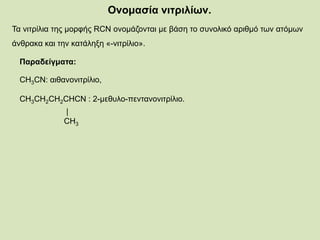 Ονομασία νιτριλίων.
Τα νιτρίλια της μορφής RCN ονομάζονται με βάση το συνολικό αριθμό των ατόμων
άνθρακα και την κατάληξη «-νιτρίλιο».
Παραδείγματα:
CH3CN: αιθανονιτρίλιο,
CH3CH2CH2CHCN : 2-μεθυλο-πεντανονιτρίλιο.
|
CH3
 