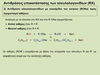 Αντιδράσεις υποκατάστασης των αλκυλαλογονιδίων (RX).
3) Αντίδραση αλκυλαλογονιδίων με αλκοξείδια του νατρίου (RONa) προς
σχηματισμό αιθέρων.
Ανάλογα με τα αλκύλια στο RX και στο R΄ΟΝa σχηματίζονται:
 Απλοί αιθέρες όταν R = R΄.
 Μεικτοί αιθέρες όταν R ≠ R΄.
R-X + R΄ΟNa → R-OR΄ + NaX
ή
CνΗ2ν+1Χ + CμΗ2μ+1ΟNa → CνΗ2ν+1-ΟCμΗ2μ+1 + NaX
Οι αιθέρες (ROR΄) ονομάζονται με βάση την ονομασία των αλκυλίων R και R΄ με
αλφαβητική σειρά και την κατάληξη αιθέρας.
 