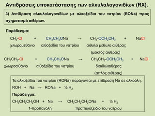 Αντιδράσεις υποκατάστασης των αλκυλαλογονιδίων (RX).
3) Αντίδραση αλκυλαλογονιδίων με αλκοξείδια του νατρίου (RONa) προς
σχηματισμό αιθέρων.
Παράδειγμα:
CH3-Cl + CH3CH2ΟNa → CH3-OCH2CH3 + NaCl
χλωρομεθάνιο αιθοξείδιο του νατρίου αιθυλο μεθυλο αιθέρας
(μεικτός αιθέρας)
CH3CH2-Cl + CH3CH2ΟNa → CH3CH2-OCH2CH3 + NaCl
χλωροαιθάνιο αιθοξείδιο του νατρίου διαιθυλαιθέρας
(απλός αιθέρας)
Τα αλκοξείδια του νατρίου (RONa) παράγονται με επίδραση Na σε αλκοόλη.
ROH + Na → RONa + ½ H2
Παράδειγμα:
CH3CH2CH2OH + Na → CH3CH2CH2ONa + ½ H2
1-προπανόλη προπυλοξείδιο του νατρίου
 