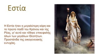 Εστία
Η Εστία ήταν η μεγαλύτερη κόρη και
το πρώτο παιδί του Κρόνου και της
Ρέας, γι' αυτό και τέθηκε επικεφαλής
όλων των μεγάλων Θεοτήτων.
Προστάτιδα της οικογενειακής
ευτυχίας.
 