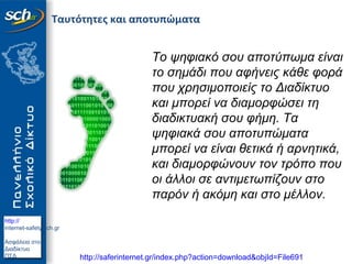 http://
internet-safety.sch.gr
Ασφάλεια στο
Διαδίκτυο
ΠΣΔ
Ταυτότητες και αποτυπώματα
Το ψηφιακό σου αποτύπωμα είναι
το σημάδι που αφήνεις κάθε φορά
που χρησιμοποιείς το Διαδίκτυο
και μπορεί να διαμορφώσει τη
διαδικτυακή σου φήμη. Τα
ψηφιακά σου αποτυπώματα
μπορεί να είναι θετικά ή αρνητικά,
και διαμορφώνουν τον τρόπο που
οι άλλοι σε αντιμετωπίζουν στο
παρόν ή ακόμη και στο μέλλον.
http://saferinternet.gr/index.php?action=download&objId=File691
 