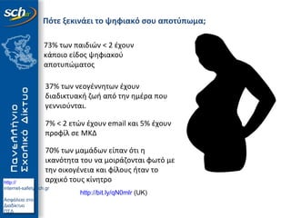 http://
internet-safety.sch.gr
Ασφάλεια στο
Διαδίκτυο
ΠΣΔ
Πότε ξεκινάει το ψηφιακό σου αποτύπωμα;
http://bit.ly/qN0mlr (UK)
73% των παιδιών < 2 έχουν
κάποιο είδος ψηφιακού
αποτυπώματος
37% των νεογέννητων έχουν
διαδικτυακή ζωή από την ημέρα που
γεννιούνται.
7% < 2 ετών έχουν email και 5% έχουν
προφίλ σε ΜΚΔ
70% των μαμάδων είπαν ότι η
ικανότητα του να μοιράζονται φωτό με
την οικογένεια και φίλους ήταν το
αρχικό τους κίνητρο
 