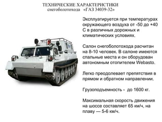 ТЕХНИЧЕСКИЕ ХАРАКТЕРИСТИКИ
снегоболотохода «ГАЗ 34039-32»
Эксплуатируется при температурах
окружающего воздуха от -50 до +40
С в различных дорожных и
климатических условиях.
Салон снегоболотохода расчитан
на 8-10 человек. В салоне имеются
спальные места и он оборудован
автономным отопителем Webasto.
Легко преодолевает препятствия в
прямом и обратном направлении.
Грузоподъемность - до 1600 кг.
Максимальная скорость движения
на шоссе составляет 65 км/ч, на
плаву — 5-6 км/ч.
 