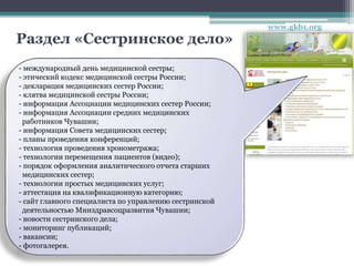 Раздел «Сестринское дело»
- международный день медицинской сестры;
- этический кодекс медицинской сестры России;
- декларация медицинских сестер России;
- клятва медицинской сестры России;
- информация Ассоциации медицинских сестер России;
- информация Ассоциации средних медицинских
работников Чувашии;
- информация Совета медицинских сестер;
- планы проведения конференций;
- технология проведения хронометража;
- технологии перемещения пациентов (видео);
- порядок оформления аналитического отчета старших
медицинских сестер;
- технологии простых медицинских услуг;
- аттестация на квалификационную категорию;
- сайт главного специалиста по управлению сестринской
деятельностью Минздравсоцразвития Чувашии;
- новости сестринского дела;
- мониторинг публикаций;
- вакансии;
- фотогалерея.
www.gkb1.org
 