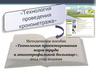www.gkb1.org
Методическое пособие
«Технология проектирования
норм труда
в многопрофильной больнице»,
2014 года издания
 