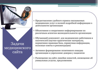 Задачи
медицинского
сайта
• Предоставление удобного сервиса оказываемых
медицинских услуг и полной подробной информации о
деятельности организации
• Объективное и оперативное информирование по
различным аспектам жизнедеятельности организации
• Обучающий компонент: для медицинских работников и
посетителей (научно-практические материалы,
нормативно-правовая база, справочная информация,
полезные советы и рекомендации)
• Активное формирование позитивного имиджа
организации и укрепление доверия у пациентов
• Размещение на сайте линейки новостей, оповещение об
уникальных услугах, предложениях
 