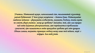 Учитель. Невтомний шукач, наполегливий сіяч, талановитий скульптор,
умілий будівничий. У його руках неоціненне – дитяча душа. Найважливіше
завдання педагога – формувати особистість, виховати Людину, вчити жити
по совісті. Який учитель може це зробити? Звичайно, той, хто сам працює
над своїм духовним удосконаленням, хто переймається проблемами
сучасності, хто намагається своїм прикладом зробити цей світ кращим.
Одним словом, виховати справжню людину може лише той педагог, який є
взірцем для своїх учнів.
Шпирук О.А.
 