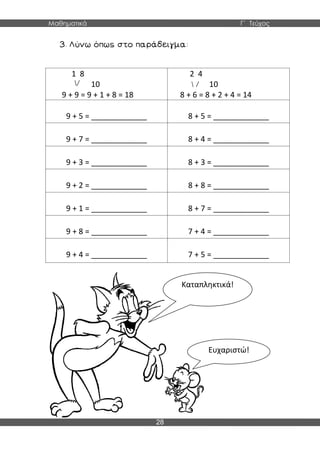 Μαθηματικά Γ΄ Τεύχος
28
1 8
10
9 + 9 = 9 + 1 + 8 = 18
2 4
10
8 + 6 = 8 + 2 + 4 = 14
9 + 5 = _____________ 8 + 5 = _____________
9 + 7 = _____________ 8 + 4 = _____________
9 + 3 = _____________ 8 + 3 = _____________
9 + 2 = _____________ 8 + 8 = _____________
9 + 1 = _____________ 8 + 7 = _____________
9 + 8 = _____________ 7 + 4 = _____________
9 + 4 = _____________ 7 + 5 = _____________
Καταπληκτικά!
Ευχαριστώ!
 