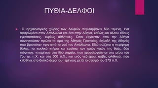 ΠΥΘΙΑ-ΔΕΛΦΟΙ
 Ο αρχαιολογικός χώρος των Δελφών περιλαμβάνει δύο τεμένη, ένα
αφιερωμένο στον Απόλλωνα και ένα στην Αθηνά, καθώς και άλλου είδους
εγκαταστάσεις, κυρίως αθλητικές. Όσοι έρχονταν από την Αθήνα
συναντούσαν πρώτα το ιερό της Αθηνάς Προναίας, δηλαδή της Αθηνάς
που βρισκόταν πριν από το ναό του Απόλλωνα. Εδώ σώζεται η περίφημη
θόλος, το κυκλικό κτήριο και ερείπια των τριών ναών της θεάς, δύο
πώρινων, κτισμένων στο ίδιο σημείο, που χρονολογούνται στα μέσα του
7ου αι. π.Χ. και στο 500 π.Χ., και ενός νεότερου, ασβεστολιθικού, που
κτίσθηκε στο δυτικό άκρο του τεμένους μετά το σεισμό του 373 π.Χ.
 