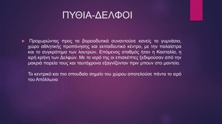 ΠΥΘΙΑ-ΔΕΛΦΟΙ
 Προχωρώντας προς τα βορειοδυτικά συναντούσε κανείς το γυμνάσιο,
χώρο αθλητικής προπόνησης και εκπαιδευτικό κέντρο, με την παλαίστρα
και το συγκρότημα των λουτρών. Επόμενος σταθμός ήταν η Κασταλία, η
ιερή κρήνη των Δελφών. Με το νερό της οι επισκέπτες ξεδιψούσαν από την
μακριά πορεία τους και ταυτόχρονα εξαγνίζονταν πριν μπουν στο μαντείο.
Το κεντρικό και πιο σπουδαίο σημείο του χώρου αποτελούσε πάντα το ιερό
του Απόλλωνα
 