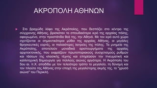 ΑΚΡΟΠΟΛΗ ΑΘΗΝΩΝ
 Στο βραχώδη λόφο της Ακρόπολης, που δεσπόζει στο κέντρο της
σύγχρονης Αθήνας, βρισκόταν το σπουδαιότερο ιερό της αρχαίας πόλης,
αφιερωμένο, στην προστάτιδα θεά της, την Αθηνά. Με τον ιερό αυτό χώρο
σχετίζονται οι σημαντικότεροι μύθοι της αρχαίας Αθήνας, οι μεγάλες
θρησκευτικές εορτές, οι παλαιότερες λατρείες της πόλης. Τα μνημεία της
Ακρόπολης, αποτελούν μοναδικά αριστουργήματα της αρχαίας
αρχιτεκτονικής, που εκφράζουν πρωτοποριακούς συσχετισμούς ρυθμών
και τάσεων της κλασικής τέχνης και επηρέασαν την πνευματική και
καλλιτεχνική δημιουργία για πολλούς αιώνες αργότερα. Η Ακρόπολη του
5ου αι. π.Χ. αποδίδει με τον τελειότερο τρόπο το μεγαλείο, τη δύναμη και
τον πλούτο της Αθήνας στην εποχή της μεγαλύτερης ακμής της, το ''χρυσό
αιώνα'' του Περικλή.
 
