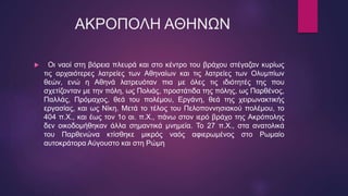 ΑΚΡΟΠΟΛΗ ΑΘΗΝΩΝ
 Οι ναοί στη βόρεια πλευρά και στο κέντρο του βράχου στέγαζαν κυρίως
τις αρχαιότερες λατρείες των Αθηναίων και τις λατρείες των Ολυμπίων
θεών, ενώ η Αθηνά λατρευόταν πια με όλες τις ιδιότητές της που
σχετίζονταν με την πόλη, ως Πολιάς, προστάτιδα της πόλης, ως Παρθένος,
Παλλάς, Πρόμαχος, θεά του πολέμου, Εργάνη, θεά της χειρωνακτικής
εργασίας, και ως Νίκη. Μετά το τέλος του Πελοποννησιακού πολέμου, το
404 π.Χ., και έως τον 1ο αι. π.Χ., πάνω στον ιερό βράχο της Ακρόπολης
δεν οικοδομήθηκαν άλλα σημαντικά μνημεία. Το 27 π.Χ., στα ανατολικά
του Παρθενώνα κτίσθηκε μικρός ναός αφιερωμένος στο Ρωμαίο
αυτοκράτορα Αύγουστο και στη Ρώμη
 