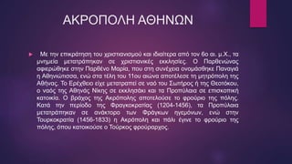 ΑΚΡΟΠΟΛΗ ΑΘΗΝΩΝ
 Με την επικράτηση του χριστιανισμού και ιδιαίτερα από τον 6ο αι. μ.Χ., τα
μνημεία μετατράπηκαν σε χριστιανικές εκκλησίες. Ο Παρθενώνας
αφιερώθηκε στην Παρθένο Μαρία, που στη συνέχεια ονομάσθηκε Παναγιά
η Αθηνιώτισσα, ενώ στα τέλη του 11ου αιώνα αποτέλεσε τη μητρόπολη της
Αθήνας. Το Ερέχθειο είχε μετατραπεί σε ναό του Σωτήρος ή της Θεοτόκου,
ο ναός της Αθηνάς Νίκης σε εκκλησάκι και τα Προπύλαια σε επισκοπική
κατοικία. Ο βράχος της Ακρόπολης αποτελούσε το φρούριο της πόλης.
Κατά την περίοδο της Φραγκοκρατίας (1204-1456), τα Προπύλαια
μετατράπηκαν σε ανάκτορο των Φράγκων ηγεμόνων, ενώ στην
Τουρκοκρατία (1456-1833) η Ακρόπολη και πάλι έγινε το φρούριο της
πόλης, όπου κατοικούσε ο Τούρκος φρούραρχος.
 