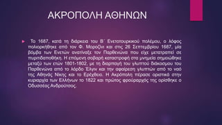 ΑΚΡΟΠΟΛΗ ΑΘΗΝΩΝ
 Το 1687, κατά τη διάρκεια του Β΄ Ενετοτουρκικού πολέμου, ο λόφος
πολιορκήθηκε από τον Φ. Μοροζίνι και στις 26 Σεπτεμβρίου 1687, μία
βόμβα των Ενετών ανατίναξε τον Παρθενώνα που είχε μετατραπεί σε
πυριτιδαποθήκη. Η επόμενη σοβαρή καταστροφή στα μνημεία σημειώθηκε
μεταξύ των ετών 1801-1802, με τη διαρπαγή του γλυπτού διάκοσμου του
Παρθενώνα από το λόρδο Έλγιν και την αφαίρεση γλυπτών από το ναό
της Αθηνάς Νίκης και το Ερέχθειο. Η Ακρόπολη πέρασε οριστικά στην
κυριαρχία των Ελλήνων το 1822 και πρώτος φρούραρχός της ορίσθηκε ο
Οδυσσέας Ανδρούτσος.
 