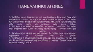 ΠΑΝΕΛΛΗΝΙΟΙ ΑΓΩΝΕΣ
1. Τα Πύθια, στους Δελφούς, για τιμή του Απόλλωνα. Στην αρχή ήταν μόνο
ποιητικοί και μουσικοί, μα αργότερα έγιναν ιππικοί και γυμνικοί. Τα έπαθλα
των νικητών ήταν στεφάνια από ιερή δάφνη του Απόλλωνα. Πρώτα τελούνταν
κάθε εννέα χρόνια και μετέπειτα κάθε πέντε χρόνια.
2. Τα Ίσθμια, στον ισθμό της Κορινθίας, για τιμή του Ποσειδώνα. Τα έπαθλα
ήταν στεφάνια από κλαδιά της ιερής κουκουναριάς. Τελούνταν κάθε τρία
χρόνια.
3. Τα Νέμεα, στην Νεμέα, για τιμή του Δία. Τα έπαθλα ήταν στεφάνια από
αγριοσέλινο και τελούνταν κάθε δύο χρόνια.
4. Τα Ολύμπια ή Ολυμπιακοί αγώνες, στον ιερό της Ολυμπίας, για τιμή του
Δία. Η παράδοση μαρτυρεί πως τους ίδρυσε ο Ηρακλής. Πάντως αρχή τους
θεωρείται το έτος 776 π.Χ.
 