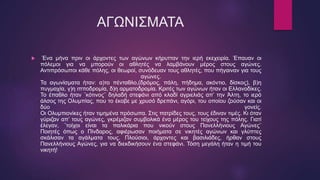 ΑΓΩΝΙΣΜΑΤΑ
 Ένα μήνα πριν οι άρχοντες των αγώνων κήρυτταν την ιερή εκεχειρία. Έπαυαν οι
πόλεμοι για να μπορούν οι αθλητές να λαμβάνουν μέρος στους αγώνες.
Αντιπρόσωποι κάθε πόλης, οι θεωροί, συνόδευαν τους αθλητές, που πήγαιναν για τους
αγώνες.
Τα αγωνίσματα ήταν: α)το πένταθλο,(δρόμος, πάλη, πήδημα, ακόντιο, δίσκος), β)η
πυγμαχία, γ)η ιπποδρομία, δ)η αρματοδρομία. Κριτές των αγώνων ήταν οι Ελλανοδίκες.
Το έπαθλο ήταν ¨κότινος¨ δηλαδή στεφάνι από κλαδί αγριελιάς απ’ την Άλτη, το ιερό
άλσος της Ολυμπίας, που το έκοβε με χρυσό δρεπάνι, αγόρι, του οποίου ζούσαν και οι
δύο γονείς.
Οι Ολυμπιονίκες ήταν τιμημένα πρόσωπα. Στις πατρίδες τους, τους έδιναν τιμές. Κι όταν
γύριζαν απ’ τους αγώνες, γκρέμιζαν συμβολικά ένα μέρος του τείχους της πόλης. Γιατί
έλεγαν, ¨τοίχοι είναι τα παλικάρια που νικούν στους Πανελλήνιους Αγώνες¨
Ποιητές όπως ο Πίνδαρος, αφιέρωσαν ποιήματα σε νικητές αγώνων και γλύπτες
σκάλισαν τα αγάλματα τους. Πλούσιοι, άρχοντες και βασιλιάδες, ήρθαν στους
Πανελλήνιους Αγώνες, για να διεκδικήσουν ένα στεφάνι. Τόση μεγάλη ήταν η τιμή του
νικητή!
 