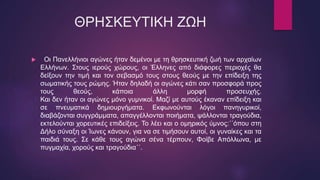ΘΡΗΣΚΕΥΤΙΚΗ ΖΩΗ
 Οι Πανελλήνιοι αγώνες ήταν δεμένοι με τη θρησκευτική ζωή των αρχαίων
Ελλήνων. Στους ιερούς χώρους, οι Έλληνες από διάφορες περιοχές θα
δείξουν την τιμή και τον σεβασμό τους στους θεούς με την επίδειξη της
σωματικής τους ρώμης. Ήταν δηλαδή οι αγώνες κάτι σαν προσφορά προς
τους θεούς, κάποια άλλη μορφή προσευχής.
Και δεν ήταν οι αγώνες μόνο γυμνικοί. Μαζί με αυτούς έκαναν επίδειξη και
σε πνευματικά δημιουργήματα. Εκφωνούνται λόγοι πανηγυρικοί,
διαβάζονται συγγράμματα, απαγγέλλονται ποιήματα, ψάλλονται τραγούδια,
εκτελούνται χορευτικές επιδείξεις. Το λέει και ο ομηρικός ύμνος:΄΄όπου στη
Δήλο σύναξη οι Ίωνες κάνουν, για να σε τιμήσουν αυτοί, οι γυναίκες και τα
παιδιά τους. Σε κάθε τους αγώνα σένα τέρπουν, Φοίβε Απόλλωνα, με
πυγμαχία, χορούς και τραγούδια΄΄.
 