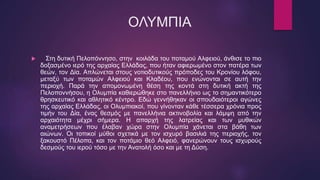 ΟΛΥΜΠΙΑ
 Στη δυτική Πελοπόννησο, στην κοιλάδα του ποταμού Αλφειού, άνθισε το πιο
δοξασμένο ιερό της αρχαίας Ελλάδας, που ήταν αφιερωμένο στον πατέρα των
θεών, τον Δία. Απλώνεται στους νοτιοδυτικούς πρόποδες του Κρονίου λόφου,
μεταξύ των ποταμών Αλφειού και Κλαδέου, που ενώνονται σε αυτή την
περιοχή. Παρά την απομονωμένη θέση της κοντά στη δυτική ακτή της
Πελοποννήσου, η Ολυμπία καθιερώθηκε στο πανελλήνιο ως το σημαντικότερο
θρησκευτικό και αθλητικό κέντρο. Εδώ γεννήθηκαν οι σπουδαιότεροι αγώνες
της αρχαίας Ελλάδας, οι Ολυμπιακοί, που γίνονταν κάθε τέσσερα χρόνια προς
τιμήν του Δία, ένας θεσμός με πανελλήνια ακτινοβολία και λάμψη από την
αρχαιότητα μέχρι σήμερα. Η απαρχή της λατρείας και των μυθικών
αναμετρήσεων που έλαβαν χώρα στην Ολυμπία χάνεται στα βάθη των
αιώνων. Οι τοπικοί μύθοι σχετικά με τον ισχυρό βασιλιά της περιοχής, τον
ξακουστό Πέλοπα, και τον ποτάμιο θεό Αλφειό, φανερώνουν τους ισχυρούς
δεσμούς του ιερού τόσο με την Ανατολή όσο και με τη Δύση.
 
