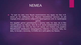 ΝΕΜΕΑ
 Tο ιερό του Διός στην Νεμέα αναπτύσσεται στις αρχές του 6ου π.Χ.
αιώνα με την καθιέρωση των Νεμείων πανελλήνιων αγώνων, σε μία
περιοχή όπου μαρτυρείται ανθρώπινη δραστηριότητα από τα προϊστορικά
χρόνια.
Στα αρχαϊκά χρόνια χρονολογείται ο πρώτος ναός του Διός και οι δύο
πρώτες φάσεις του Ηρώου. Στον 5ο π.Χ. αιώνα κατασκευάζονται οι εννέα
οίκοι-θησαυροί. Στα τέλη του 4ου π.Χ. αιώνα, στο πλαίσιο ενός μεγάλου
Μακεδονικού οικοδομικού προγράμματος κτίζονται ο νεώτερος ναός του
Διός, το λουτρό, ο ξενώνας, το Στάδιο και η τρίτη φάση του Ηρώου.
 