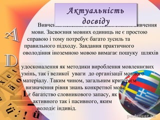 Вивчення лексики є ключовим етапом вивчення
мови. Засвоєння мовних одиниць не є простою
справою і тому потребує багато зусиль та
правильного підходу. Завдання практичного
оволодіння іноземною мовою вимагає пошуку шляхів
удосконалення як методики вироблення мовленнєвих
умінь, так і великої уваги до організації мовного
матеріалу. Таким чином, загальним критерієм
визначення рівня знань конкретної мови
є багатство словникового запасу, як
активного так і пасивного, яким
володіє індивід.
Актуальність
досвіду
Актуальність
досвіду
 