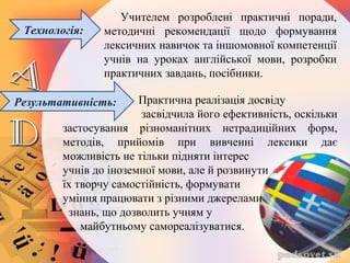 Практична реалізація досвіду
засвідчила його ефективність, оскільки
застосування різноманітних нетрадиційних форм,
методів, прийомів при вивченні лексики дає
можливість не тільки підняти інтерес
учнів до іноземної мови, але й розвинути
їх творчу самостійність, формувати
уміння працювати з різними джерелами
знань, що дозволить учням у
майбутньому самореалізуватися.
Технологія:
Учителем розроблені практичні поради,
методичні рекомендації щодо формування
лексичних навичок та іншомовної компетенції
учнів на уроках англійської мови, розробки
практичних завдань, посібники.
Результативність:
 