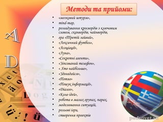• «мозковий штурм»,
• mind-map,
• розгадування кросвордів з ключовим
словом, сканвордів, чайнвордів,
• гра «Третій зайвий»,
• «Лексичний футбол»,
• «Асоціації»,
• «Луна»,
• «Секретні агенти»,
• «Зіпсований телефон»,
• « Хто найбільше»,
• «Здогадайся»,
• «Потяг»
• «Пошук інформації»,
• «Діалог»,
• «Коло ідей»,
• робота в малих групах, парах,
• моделювання ситуацій,
• рольові ігри,
• створення проектів
 