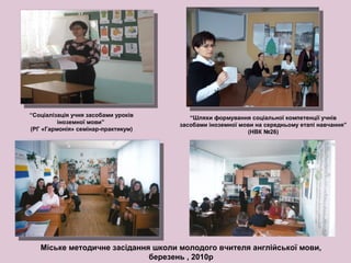 “Соціалізація учня засобами уроків
іноземної мови”
(РГ «Гармонія» семінар-практикум)
“Шляхи формування соціальної компетенції учнів
засобами іноземної мови на середньому етапі навчання”
(НВК №26)
Міське методичне засідання школи молодого вчителя англійської мови,
березень , 2010р
 