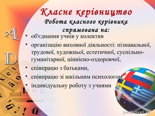Класне керівництво
Робота класного керівника
спрямована на:
• об'єднання учнів у колектив
• організацію виховної діяльності: пізнавальної,
трудової, художньої, естетичної, суспільно-
гуманітарної, ціннісно-оздоровчої,
• співпрацю з батьками,
• співпрацю зі шкільним психологом,
• індивідуальну роботу з учнями
 