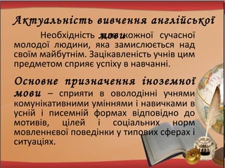 Необхідність для кожної сучасної
молодої людини, яка замислюється над
своїм майбутнім. Зацікавленість учнів цим
предметом сприяє успіху в навчанні.
Основне призначення іноземної
мови – сприяти в оволодінні учнями
комунікативними уміннями і навичками в
усній і писемній формах відповідно до
мотивів, цілей і соціальних норм
мовленнєвої поведінки у типових сферах і
ситуаціях.
Актуальність вивчення англійської
мови
 