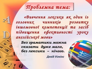 «Вивчення лексики як один із
головних чинників розвитку
іншомовної компетенції та засіб
підвищення ефективності уроку
англійської мови»
Девід Уілкінс
Проблемна тема:Проблемна тема:
Без граматики можна
сказати дуже мало,
без лексики – нічого.
 