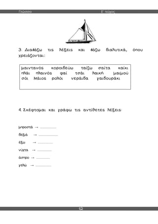 Γλώσσα Ε΄ τεύχος
12
3. Διαβάζω τις λέξεις και βάζω διαλυτικά, όπου
χρειάζονται:
4. Σκέφτομαι και γράφω τις αντίθετες λέξεις:
μπροστά → ..........................
δεξιά → ...............................
έξω → ........................
νύχτα → .......................
άσπρο → ......................
γελώ → .........................
μαιντανός κοροιδεύω ταίζω σαίτα καίκι
πλάι πλαινός φαί τσάι λαική μαιμού
σόι Μάιος ρολόι νεράιδα γαιδουράκι
 