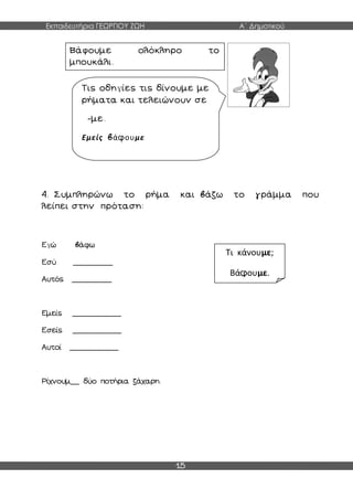 Εκπαιδευτήρια ΓΕΩΡΓΙΟΥ ΖΩΗ Α΄ Δημοτικού
15
4. Συμπληρώνω το ρήμα και βάζω το γράμμα που
λείπει στην πρόταση:
Εγώ βάφω
Εσύ _________
Αυτός _________
Εμείς ___________
Εσείς ___________
Αυτοί ___________
Ρίχνουμ__ δύο ποτήρια ζάχαρη.
Βάφουμε ολόκληρο το
μπουκάλι.
Τις οδηγίες τις δίνουμε με
ρήματα και τελειώνουν σε
-με.
Εμείς βάφουμε
Τι κάνουμε;
Βάφουμε.
 