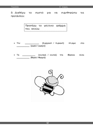 Γλώσσα Ε΄ τεύχος
16
5. Διαλέγω το σωστό για να συμπληρώσω τις
προτάσεις:
 Την ____________ (Κυργιακή / Κυριακή) πήγαμε στο
___________ (χωριό / χωργιό).
 Τα ___________ (κουπχιά / κουπιά) της βάρκας είναι
___________ (βαριά / βαργιά).
Προσέχω το ψεύτικο γράμμα
που ακούω.
 