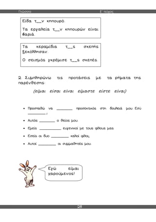 Γλώσσα Ε΄ τεύχος
28
2. Συμπληρώνω τις προτάσεις με τα ρήματα της
παρένθεσης:
(είμαι είσαι είναι είμαστε είστε είναι)
 Προσπαθώ να ________ προσεκτικός στη δουλειά μου. Εσύ
_________ ;
 Αυτός ________ ο θείος μου.
 Εμείς ___________ ευγενικοί με τους φίλους μας.
 Εσείς οι δυο _________ καλοί φίλοι;
 Αυτοί _________ οι συμμαθητές μου.
Είδα τ__ν κηπουρό.
Τα εργαλεία τ__ν κηπουρών είναι
βαριά.
Τα κεραμίδια τ__ς σκεπής
ξεκόλλησαν.
Ο σεισμός γκρέμισε τ__ς σκεπές.
Εγώ είμαι
χαρούμενος!
 