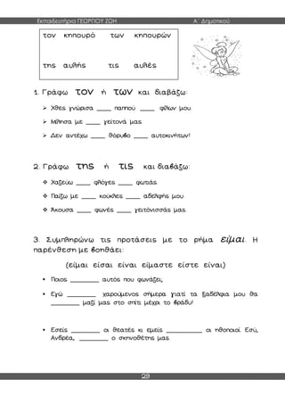Εκπαιδευτήρια ΓΕΩΡΓΙΟΥ ΖΩΗ Α΄ Δημοτικού
29
1. Γράφω τον ή των και διαβάζω:
 Χθες γνώρισα ____ παππού ____ φίλων μου.
 Μίλησα με ____ γείτονά μας.
 Δεν αντέχω ____ θόρυβο ____ αυτοκινήτων!
2. Γράφω της ή τις και διαβάζω:
 Χαζεύω ____ φλόγες ____ φωτιάς.
 Παίζω με ____ κούκλες ____ αδελφής μου.
 Άκουσα ____ φωνές ____ γειτόνισσάς μας.
3. Συμπληρώνω τις προτάσεις με το ρήμα είμαι. Η
παρένθεση με βοηθάει:
(είμαι είσαι είναι είμαστε είστε είναι)
 Ποιος ________ αυτός που φωνάζει;
 Εγώ ________ χαρούμενος σήμερα γιατί τα ξαδέλφια μου θα
________ μαζί μας στο σπίτι μέχρι το βράδυ!
 Εσείς ________ οι θεατές κι εμείς __________ οι ηθοποιοί. Εσύ,
Ανδρέα, ________ ο σκηνοθέτης μας.
τον κηπουρό των κηπουρών
της αυλής τις αυλές
 