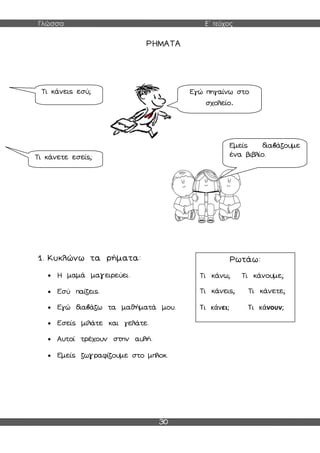 Γλώσσα Ε΄ τεύχος
30
ΡΗΜΑΤΑ
1. Κυκλώνω τα ρήματα:
 Η μαμά μαγειρεύει.
 Εσύ παίζεις.
 Εγώ διαβάζω τα μαθήματά μου.
 Εσείς μιλάτε και γελάτε.
 Αυτοί τρέχουν στην αυλή.
 Εμείς ζωγραφίζουμε στο μπλοκ.
Τι κάνεις εσύ; Εγώ πηγαίνω στο
σχολείο.
Τι κάνετε εσείς;
Εμείς διαβάζουμε
ένα βιβλίο.
Ρωτάω:
Τι κάνω; Τι κάνουμε;
Τι κάνεις; Τι κάνετε;
Τι κάνει; Τι κάνουν;
 