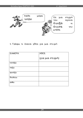 Εκπαιδευτήρια ΓΕΩΡΓΙΟΥ ΖΩΗ Α΄ Δημοτικού
37
1. Γράφω τι έκανα χθες για μια στιγμή:
ΣΗΜΕΡΑ ΧΘΕΣ
(για μια στιγμή)
κοιτάζω
παίζω
φωνάζω
δουλεύω
ράβω
Κάθε μέρα
τρέχω.
Σε μια στιγμή
του αγώνα
έτρεξα κι
έπιασα την
μπάλα.
 