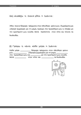 Γλώσσα Ε΄ τεύχος
38
2α). Διαβάζω τι έκανε χθες η Ιωάννα:
Χθες έκανα διάφορα πράγματα στον ελεύθερο χρόνο μου. Ζωγράφισα μια
υπέροχη ζωγραφιά για τη μαμά, έγραψα στο ημερολόγιό μου κι έπαιξα με
την αγαπημένη μου κούκλα. Μετά περπάτησα στον κήπο και πότισα τα
λουλούδια.
β). Γράφω τι κάνει κάθε μέρα η Ιωάννα:
Κάθε μέρα __________ διάφορα πράγματα στον ελεύθερο χρόνο
μου. _____________ υπέροχες ζωγραφιές για τη μαμά, ___________
στο ημερολόγιο μου και __________ με την αγαπημένη μου κούκλα .
Μετά ___________ στον κήπο και ____________ τα λουλούδια .
 