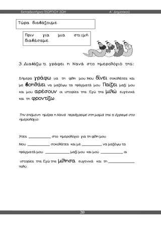 Εκπαιδευτήρια ΓΕΩΡΓΙΟΥ ΖΩΗ Α΄ Δημοτικού
39
3. Διαβάζω τι γράφει η Νανά στο ημερολόγιό της:
Σήμερα γράφω για τη φίλη μου. Μου δίνει σοκολάτες και
με βοηθάει να μαζέψω τα πράγματά μου. Παίζει μαζί μου
και μου αρέσουν οι ιστορίες της . Εγώ της μιλώ ευγενικά
και τη φροντίζω .
Την επόμενη ημέρα η Νανά περιέγραψε στη μαμά της τι έγραψε στο
ημερολόγιο.
Χτες ___________ στο ημερολόγιο για τη φίλη μου.
Μου ___________ σοκολάτες και με __________ να μαζέψω τα
πράγματά μου. ____________ μαζί μου και μού ___________ οι
ιστορίες της. Εγώ της μίλησα ευγενικά και τη _____________
πολύ .
Τώρα διαβάζουμε.
Πριν για μια στιγμή
διαβάσαμε.
 