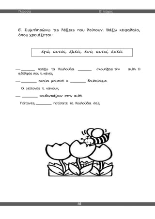 Γλώσσα Ε΄ τεύχος
44
6. Συμπληρώνω τις λέξεις που λείπουν. Βάζω κεφαλαίο,
όπου χρειάζεται:
_______ ποτίζω τα λουλούδια. _______ σκουπίζεις την αυλή. Ο
αδελφός σου τι κάνει;
________ ακούει μουσική κι ________ δουλεύουμε.
Οι γείτονες τι κάνουν;
________ κουβεντιάζουν στην αυλή.
Γείτονες, ________ ποτίσατε τα λουλούδια σας;
εγώ, αυτός, εμείς, εσύ, αυτοί, εσείς
 