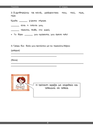 Γλώσσα Ε΄ τεύχος
4
3. Συμπληρώνω τα κενά, γράφοντας που, πού, πως,
πώς:
Έμαθα _______ γύρισες σήμερα.
_______ είναι η τσάντα μου;
_______ πέρασες, Φοίβο, στο χωριό;
 Το δώρο _______ μου αγόρασες, μου άρεσε πολύ!
5. Γράφω δύο δικές μου προτάσεις με τις παρακάτω λέξεις:
(γράμμα)
______________________________________________________________
_______________________________________
(θείος)
______________________________________________________________
_______________________________________
Η πρόταση αρχίζει με κεφαλαίο και
τελειώνει σε τελεία.
 